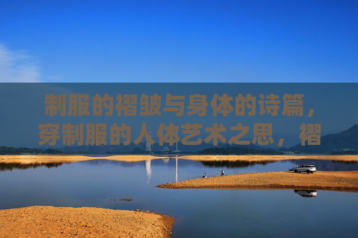 制服的褶皱与身体的诗篇,穿制服的人体艺术之思,褶皱与诗篇,制服人体艺术之思 制服的褶皱与身体的诗篇,穿制服的人体艺术之思,褶皱与诗篇,制服人体艺术之思