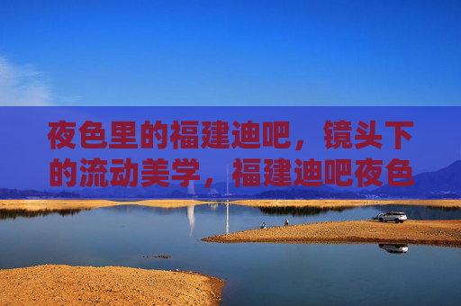 夜色里的福建迪吧，镜头下的流动美学，福建迪吧夜色，镜头下的流动美学