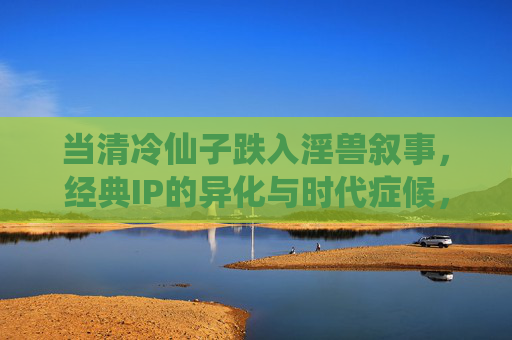 当清冷仙子跌入淫兽叙事,经典IP的异化与时代症候,清冷仙子与淫兽叙事,经典IP异化的时代症候 当清冷仙子跌入淫兽叙事,经典IP的异化与时代症候,清冷仙子与淫兽叙事,经典IP异化的时代症候