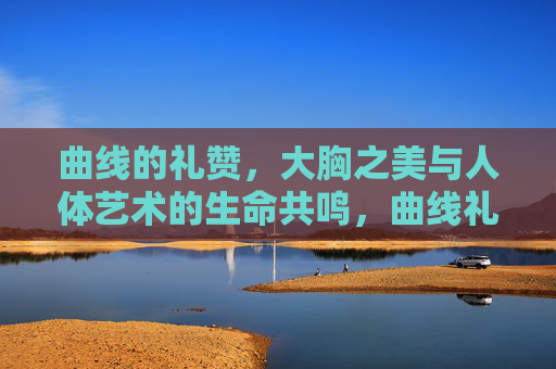曲线的礼赞,大胸之美与人体艺术的生命共鸣,曲线礼赞,大胸之美与人体艺术的生命共鸣 曲线的礼赞,大胸之美与人体艺术的生命共鸣,曲线礼赞,大胸之美与人体艺术的生命共鸣