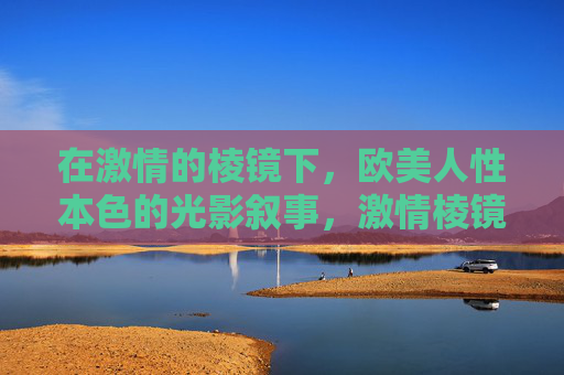 在激情的棱镜下，欧美人性本色的光影叙事，激情棱镜，欧美人性本色的光影叙事