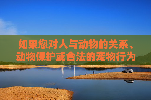 如果您对人与动物的关系、动物保护或合法的宠物行为学感兴趣，我很乐意为您提供积极、健康、有价值的信息，人与动物，科学守护下的健康行为之道