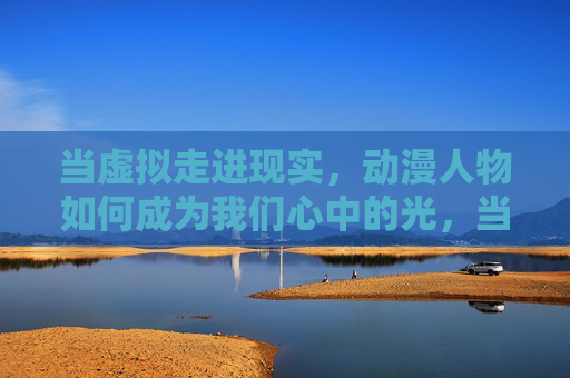 当虚拟走进现实，动漫人物如何成为我们心中的光，当虚拟走进现实，动漫人物点亮心中的光