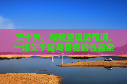 三十岁,与欲望坦诚相拥,一场关于爱与自我的性探索,三十岁,欲望坦诚相拥,爱与自我的性探索 三十岁,与欲望坦诚相拥,一场关于爱与自我的性探索,三十岁,欲望坦诚相拥,爱与自我的性探索
