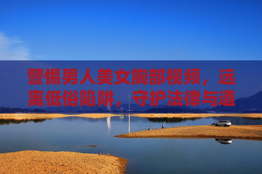 警惕男人美女胸部视频，远离低俗陷阱，守护法律与道德底线，警惕男人美女胸部视频低俗陷阱，守护法律道德底线
