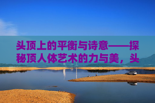 头顶上的平衡与诗意——探秘顶人体艺术的力与美，头顶的诗意平衡，顶人体艺术的力与美