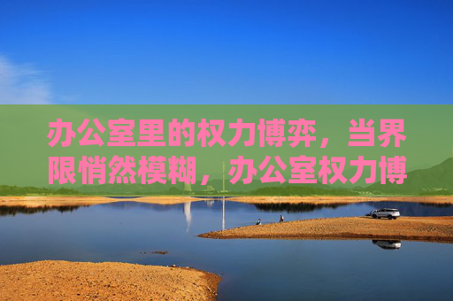 办公室里的权力博弈,当界限悄然模糊,办公室权力博弈,界限悄然模糊 办公室里的权力博弈,当界限悄然模糊,办公室权力博弈,界限悄然模糊