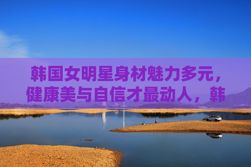 韩国女明星身材魅力多元,健康美与自信才最动人,韩国女明星身材魅力多元,健康自信最动人 韩国女明星身材魅力多元,健康美与自信才最动人,韩国女明星身材魅力多元,健康自信最动人
