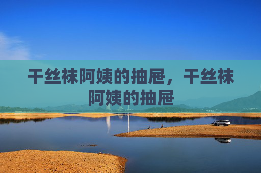 干丝袜阿姨的抽屉,干丝袜阿姨的抽屉 干丝袜阿姨的抽屉,干丝袜阿姨的抽屉