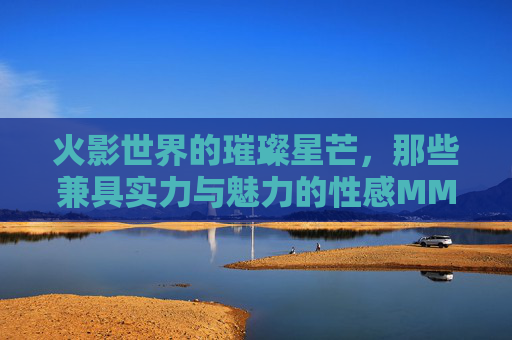 火影世界的璀璨星芒,那些兼具实力与魅力的性感MM,火影星芒,实力与魅力并存的性感女忍者 火影世界的璀璨星芒,那些兼具实力与魅力的性感MM,火影星芒,实力与魅力并存的性感女忍者