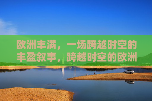 欧洲丰满,一场跨越时空的丰盈叙事,跨越时空的欧洲丰盈叙事 欧洲丰满,一场跨越时空的丰盈叙事,跨越时空的欧洲丰盈叙事