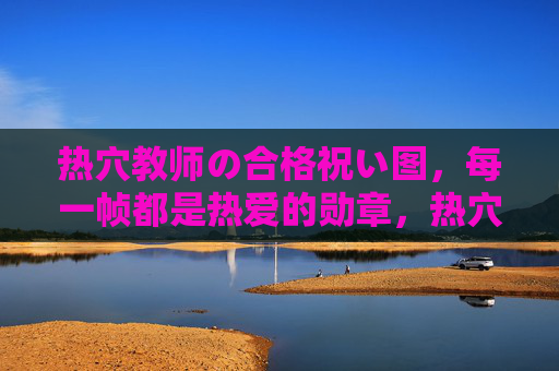 热穴教师の合格祝い图,每一帧都是热爱的勋章,热穴教师の合格贺帧,帧帧热爱勋章 热穴教师の合格祝い图,每一帧都是热爱的勋章,热穴教师の合格贺帧,帧帧热爱勋章