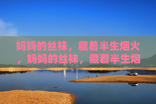 妈妈的丝袜,藏着半生烟火,妈妈的丝袜,藏着半生烟火 妈妈的丝袜,藏着半生烟火,妈妈的丝袜,藏着半生烟火