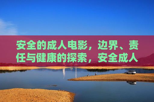 安全的成人电影,边界、责任与健康的探索,安全成人电影的边界、责任与健康探索 安全的成人电影,边界、责任与健康的探索,安全成人电影的边界、责任与健康探索
