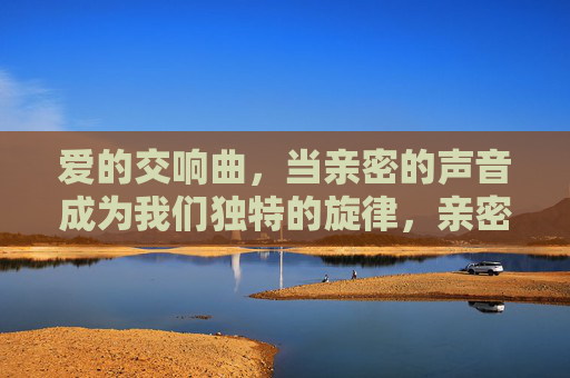 爱的交响曲,当亲密的声音成为我们独特的旋律,亲密之声,爱的独特旋律 爱的交响曲,当亲密的声音成为我们独特的旋律,亲密之声,爱的独特旋律