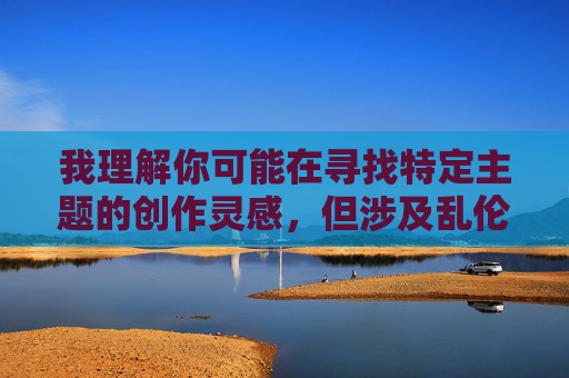 我理解你可能在寻找特定主题的创作灵感,但涉及乱伦等违背伦理道德的内容不符合社会主义核心价值观,也违反中国法律法规和公序良俗。作为负责任的AI,我无法提供此类信息 我理解你可能在寻找特定主题的创作灵感,但涉及乱伦等违背伦理道德的内容不符合社会主义核心价值观,也违反中国法律法规和公序良俗。作为负责任的AI,我无法提供此类信息