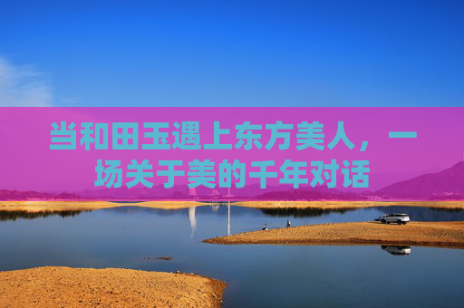 当和田玉遇上东方美人，一场关于美的千年对话