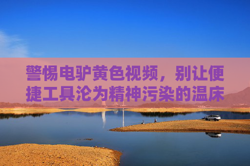 警惕电驴黄色视频，别让便捷工具沦为精神污染的温床，警惕！电动车黄色视频成精神污染温床