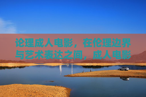 论理成人电影，在伦理边界与艺术表达之间，成人电影，伦理边界与艺术表达之间