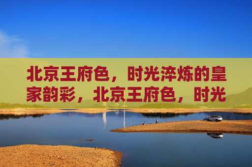 北京王府色,时光淬炼的皇家韵彩,北京王府色,时光淬炼的皇家韵彩 北京王府色,时光淬炼的皇家韵彩,北京王府色,时光淬炼的皇家韵彩
