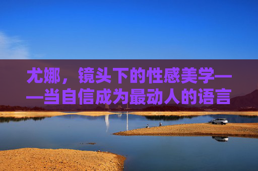 尤娜,镜头下的性感美学——当自信成为最动人的语言,尤娜,镜头下的性感美学,自信是最动人的语言 尤娜,镜头下的性感美学——当自信成为最动人的语言,尤娜,镜头下的性感美学,自信是最动人的语言