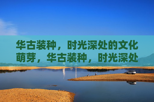 华古装种，时光深处的文化萌芽，华古装种，时光深处的文化萌芽
