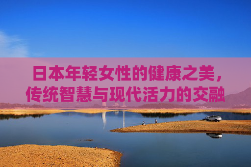 日本年轻女性的健康之美,传统智慧与现代活力的交融,日本年轻女性的健康之美,传统与现代活力的交融 日本年轻女性的健康之美,传统智慧与现代活力的交融,日本年轻女性的健康之美,传统与现代活力的交融