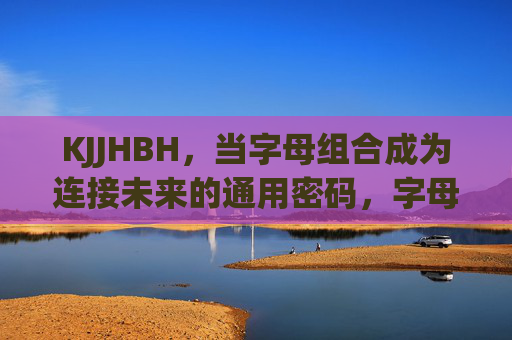 KJJHBH,当字母组合成为连接未来的通用密码,字母组合,连接未来的通用密码 KJJHBH,当字母组合成为连接未来的通用密码,字母组合,连接未来的通用密码
