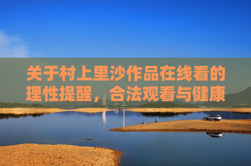 关于村上里沙作品在线看的理性提醒,合法观看与健康内容选择,村上里沙作品在线观看,理性提醒合法健康选择 关于村上里沙作品在线看的理性提醒,合法观看与健康内容选择,村上里沙作品在线观看,理性提醒合法健康选择