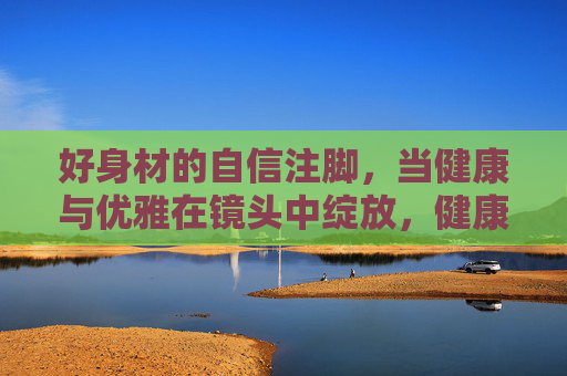 好身材的自信注脚,当健康与优雅在镜头中绽放,健康优雅镜头绽放,好身材自信注脚 好身材的自信注脚,当健康与优雅在镜头中绽放,健康优雅镜头绽放,好身材自信注脚