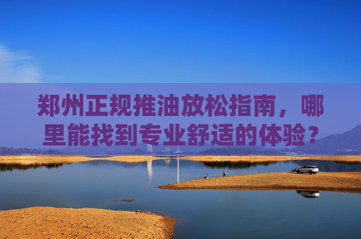 郑州正规推油放松指南,哪里能找到专业舒适的体验?郑州正规推油放松指南,专业舒适体验何处觅? 郑州正规推油放松指南,哪里能找到专业舒适的体验?郑州正规推油放松指南,专业舒适体验何处觅?