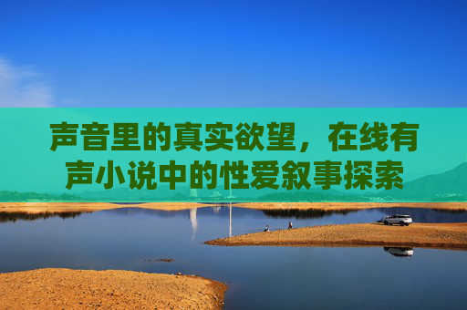 声音里的真实欲望,在线有声小说中的性爱叙事探索 声音里的真实欲望,在线有声小说中的性爱叙事探索
