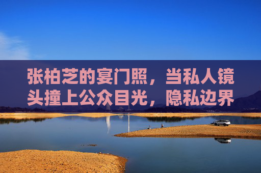张柏芝的宴门照,当私人镜头撞上公众目光,隐私边界在哪里?张柏芝宴门照,私人镜头与公众目光下的隐私边界之问? 张柏芝的宴门照,当私人镜头撞上公众目光,隐私边界在哪里?张柏芝宴门照,私人镜头与公众目光下的隐私边界之问?