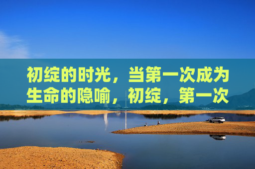 初绽的时光,当第一次成为生命的隐喻,初绽,第一次的生命隐喻 初绽的时光,当第一次成为生命的隐喻,初绽,第一次的生命隐喻