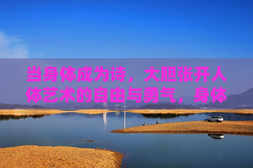 当身体成为诗,大胆张开人体艺术的自由与勇气,身体成为诗,人体艺术的自由与勇气 当身体成为诗,大胆张开人体艺术的自由与勇气,身体成为诗,人体艺术的自由与勇气
