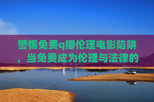 警惕免费q播伦理电影陷阱,当免费成为伦理与法律的灰色地带,警惕免费q播伦理电影陷阱,免费背后的伦理与法律灰色地带 警惕免费q播伦理电影陷阱,当免费成为伦理与法律的灰色地带,警惕免费q播伦理电影陷阱,免费背后的伦理与法律灰色地带