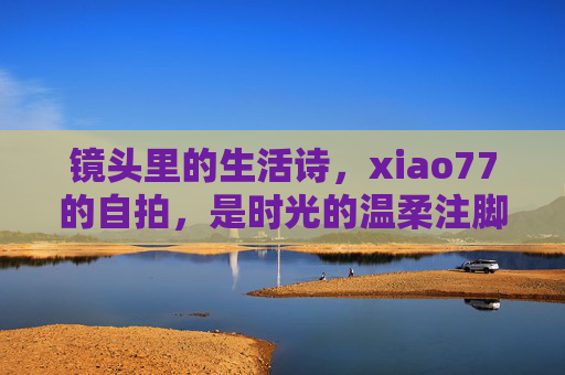 镜头里的生活诗，xiao77的自拍，是时光的温柔注脚