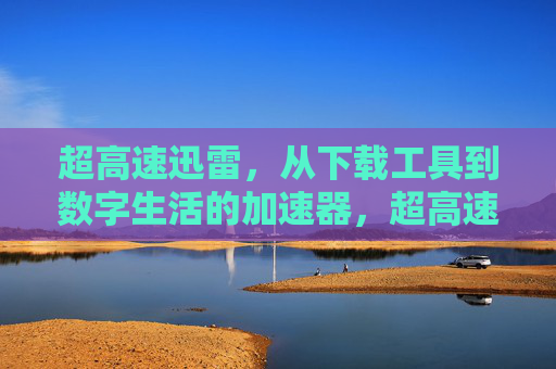 超高速迅雷,从下载工具到数字生活的加速器,超高速迅雷,从下载工具到数字生活加速器 超高速迅雷,从下载工具到数字生活的加速器,超高速迅雷,从下载工具到数字生活加速器