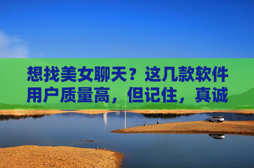 想找美女聊天？这几款软件用户质量高，但记住，真诚才是硬通货，想找美女聊天？软件用户质量高，真诚才是硬通货
