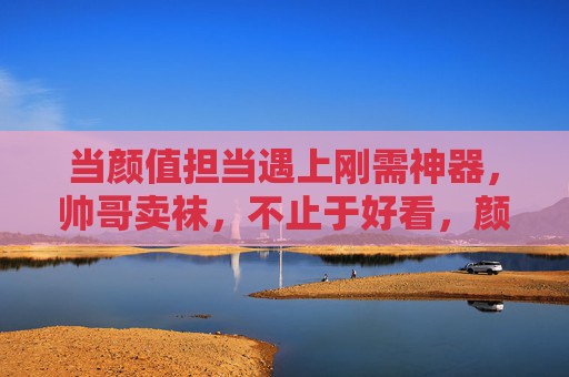 当颜值担当遇上刚需神器,帅哥卖袜,不止于好看,颜值担当卖袜,不止好看更是刚需 当颜值担当遇上刚需神器,帅哥卖袜,不止于好看,颜值担当卖袜,不止好看更是刚需