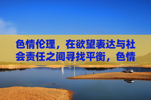 色情伦理,在欲望表达与社会责任之间寻找平衡,色情伦理,欲望表达与社会责任的平衡之道 色情伦理,在欲望表达与社会责任之间寻找平衡,色情伦理,欲望表达与社会责任的平衡之道
