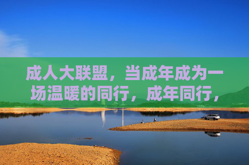 成人大联盟,当成年成为一场温暖的同行,成年同行,温暖联盟 成人大联盟,当成年成为一场温暖的同行,成年同行,温暖联盟