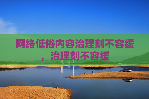 网络低俗内容治理刻不容缓,治理刻不容缓 网络低俗内容治理刻不容缓,治理刻不容缓