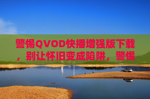 警惕QVOD快播增强版下载,别让怀旧变成陷阱,警惕快播增强版下载,怀旧别成陷阱 警惕QVOD快播增强版下载,别让怀旧变成陷阱,警惕快播增强版下载,怀旧别成陷阱