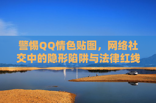 警惕QQ情色贴图，网络社交中的隐形陷阱与法律红线，警惕QQ情色贴图，网络社交的隐形陷阱与法律红线