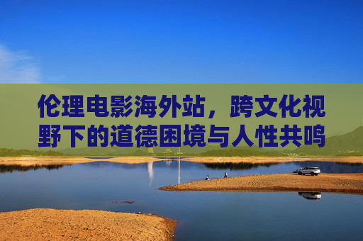 伦理电影海外站，跨文化视野下的道德困境与人性共鸣，跨文化伦理电影，道德困境中的人性共鸣