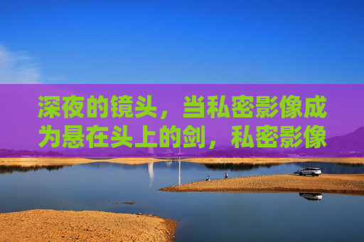 深夜的镜头,当私密影像成为悬在头上的剑,私密影像,悬顶之剑 深夜的镜头,当私密影像成为悬在头上的剑,私密影像,悬顶之剑