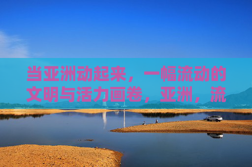 当亚洲动起来,一幅流动的文明与活力画卷,亚洲,流动的文明与活力画卷 当亚洲动起来,一幅流动的文明与活力画卷,亚洲,流动的文明与活力画卷