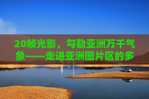 20帧光影,勾勒亚洲万千气象——走进亚洲图片区的多元与诗意,20帧光影勾勒亚洲万千气象——多元与诗意 20帧光影,勾勒亚洲万千气象——走进亚洲图片区的多元与诗意,20帧光影勾勒亚洲万千气象——多元与诗意