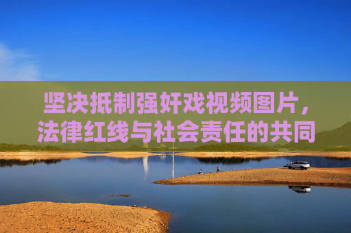 坚决抵制强奸戏视频图片,法律红线与社会责任的共同坚守,坚决抵制强奸戏视频图片,法律红线与社会责任共守 坚决抵制强奸戏视频图片,法律红线与社会责任的共同坚守,坚决抵制强奸戏视频图片,法律红线与社会责任共守